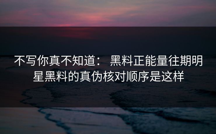不写你真不知道： 黑料正能量往期明星黑料的真伪核对顺序是这样
