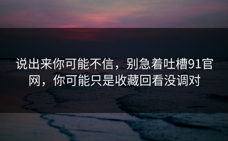 说出来你可能不信，别急着吐槽91官网，你可能只是收藏回看没调对