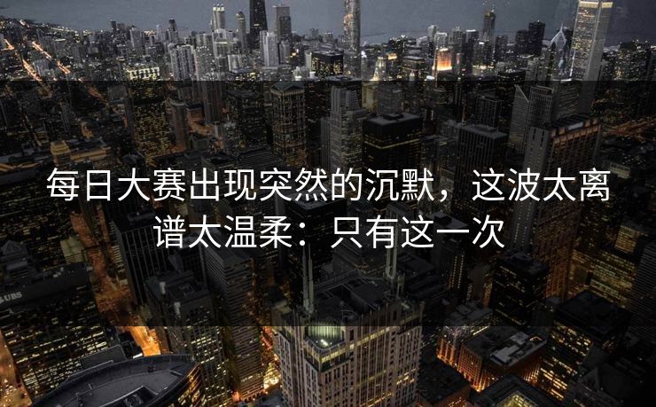 每日大赛出现突然的沉默，这波太离谱太温柔：只有这一次