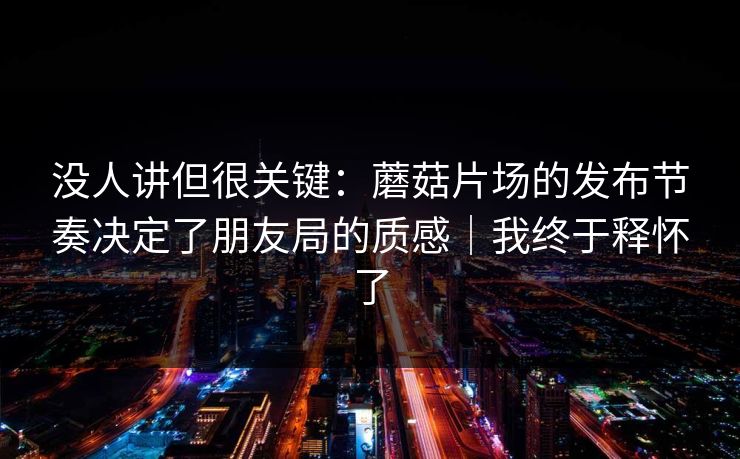 没人讲但很关键：蘑菇片场的发布节奏决定了朋友局的质感｜我终于释怀了