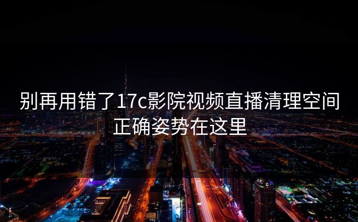 别再用错了17c影院视频直播清理空间正确姿势在这里