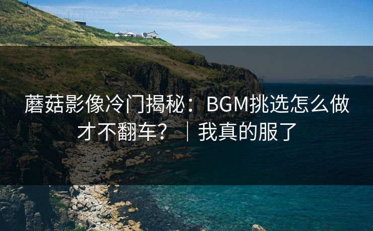 蘑菇影像冷门揭秘:BGM挑选怎么做才不翻车?|我真的服了 蘑菇影像冷门揭秘:BGM挑选怎么做才不翻车?|我真的服了