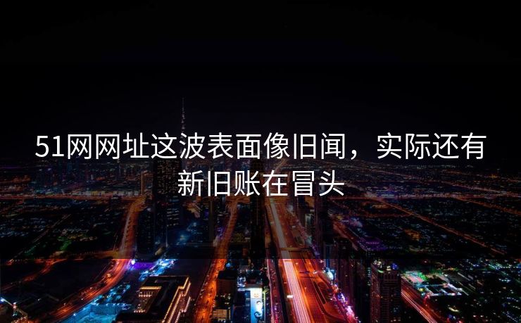 51网网址这波表面像旧闻，实际还有新旧账在冒头